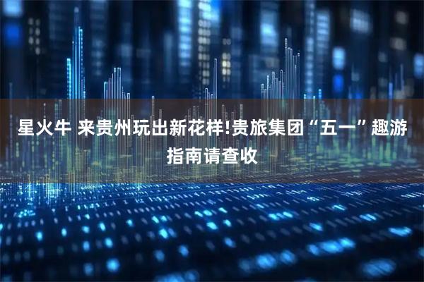 星火牛 来贵州玩出新花样!贵旅集团“五一”趣游指南请查收
