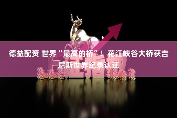 德益配资 世界“最高的桥”！花江峡谷大桥获吉尼斯世界纪录认证