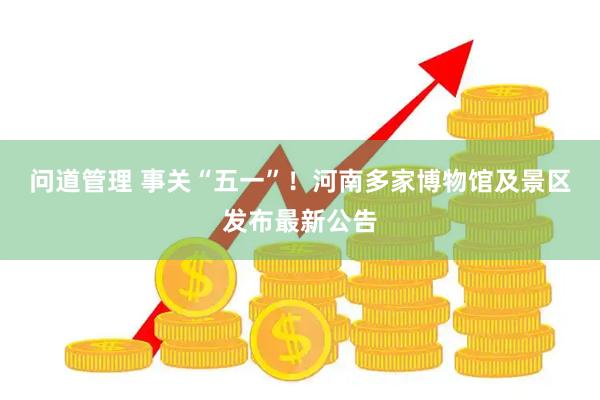 问道管理 事关“五一”！河南多家博物馆及景区发布最新公告